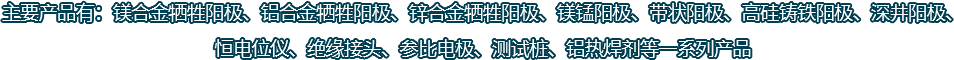 主要產(chǎn)品有：鎂合金犧牲陽(yáng)極、鋁合金犧牲陽(yáng)極、鋅合金犧牲陽(yáng)極、鎂錳陽(yáng)極、帶狀陽(yáng)極、高硅鑄鐵陽(yáng)極、深井陽(yáng)極、恒電位儀、絕緣接頭、參比電極、測(cè)試樁、鋁熱焊劑等一系列產(chǎn)品